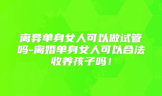 离异单身女人可以做试管吗-离婚单身女人可以合法收养孩子吗！