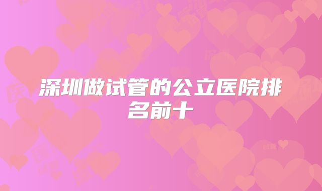 深圳做试管的公立医院排名前十