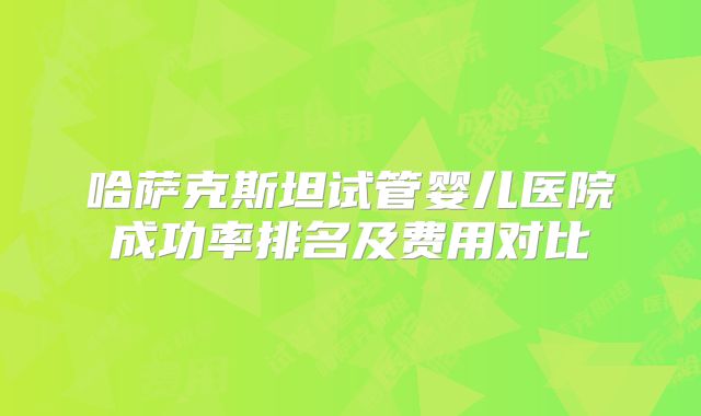 哈萨克斯坦试管婴儿医院成功率排名及费用对比