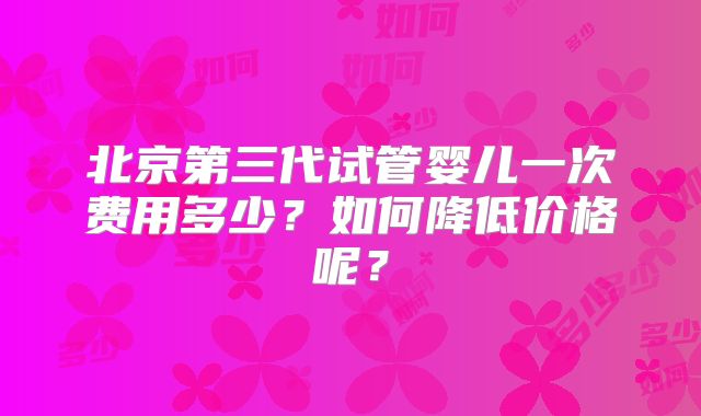 北京第三代试管婴儿一次费用多少？如何降低价格呢？