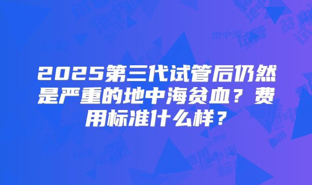 2025第三代试管后仍然是严重的地中海贫血?费用标准什么样?