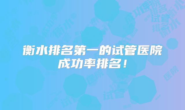 衡水排名第一的试管医院成功率排名！