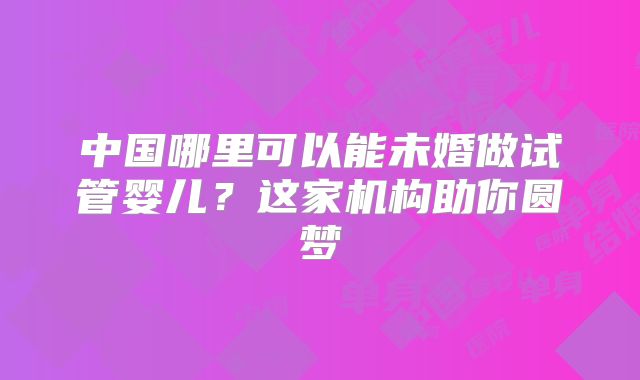 中国哪里可以能未婚做试管婴儿？这家机构助你圆梦