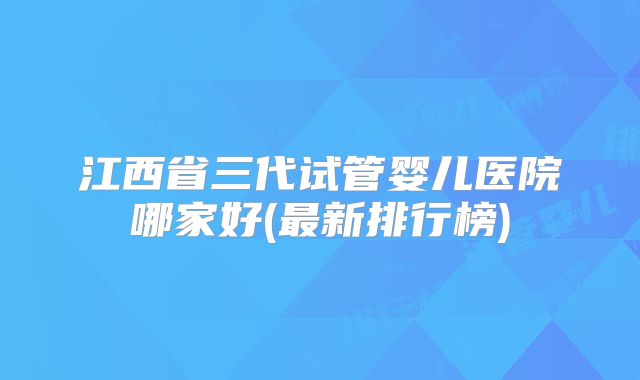 江西省三代试管婴儿医院哪家好(最新排行榜)