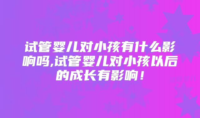 试管婴儿对小孩有什么影响吗,试管婴儿对小孩以后的成长有影响！
