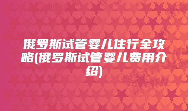 俄罗斯试管婴儿住行全攻略(俄罗斯试管婴儿费用介绍)