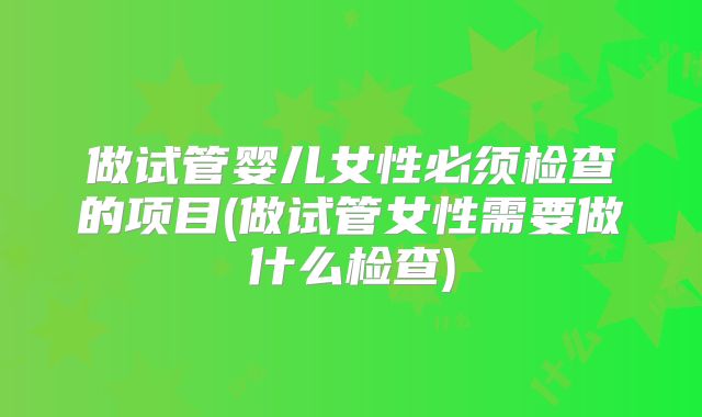 做试管婴儿女性必须检查的项目(做试管女性需要做什么检查)
