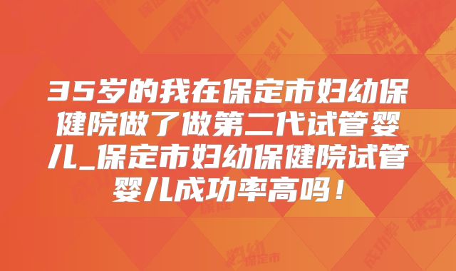 35岁的我在保定市妇幼保健院做了做第二代试管婴儿_保定市妇幼保健院试管婴儿成功率高吗！