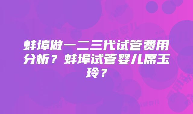 蚌埠做一二三代试管费用分析？蚌埠试管婴儿席玉玲？