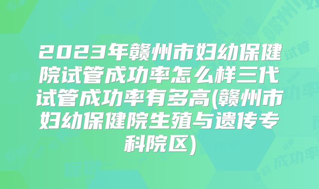 2023年赣州市妇幼保健院试管成功率怎么样三代试管成功率有多高(赣州市妇幼保健院生殖与遗传专科院区)