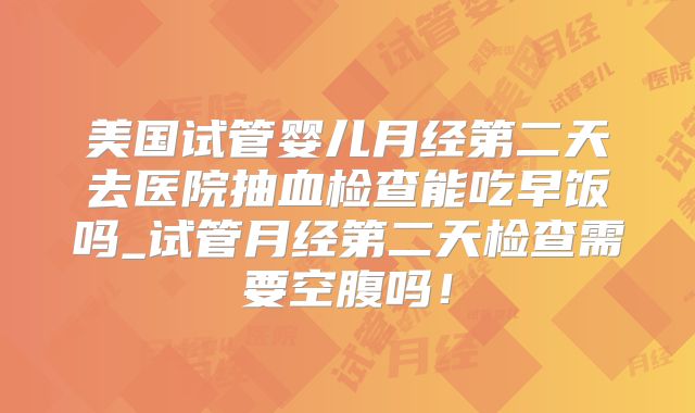 美国试管婴儿月经第二天去医院抽血检查能吃早饭吗_试管月经第二天检查需要空腹吗!
