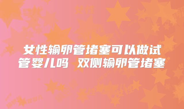 女性输卵管堵塞可以做试管婴儿吗 双侧输卵管堵塞