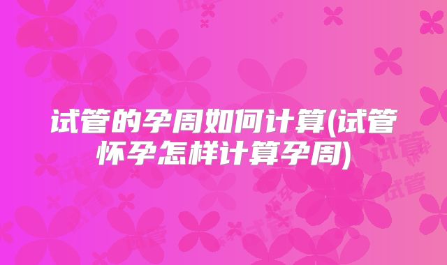 试管的孕周如何计算(试管怀孕怎样计算孕周)