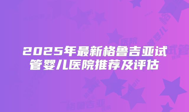 2025年最新格鲁吉亚试管婴儿医院推荐及评估