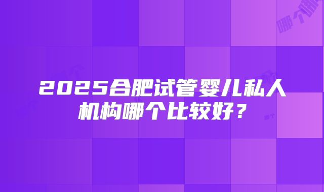 2025合肥试管婴儿私人机构哪个比较好?