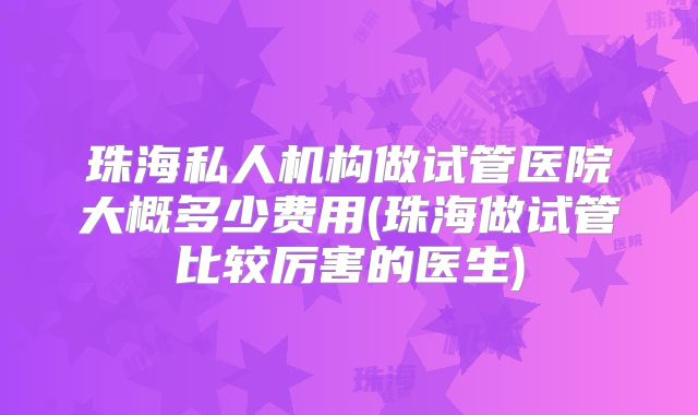 珠海私人机构做试管医院大概多少费用(珠海做试管比较厉害的医生)