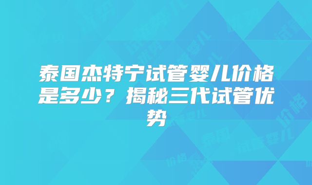 泰国杰特宁试管婴儿价格是多少?揭秘三代试管优势