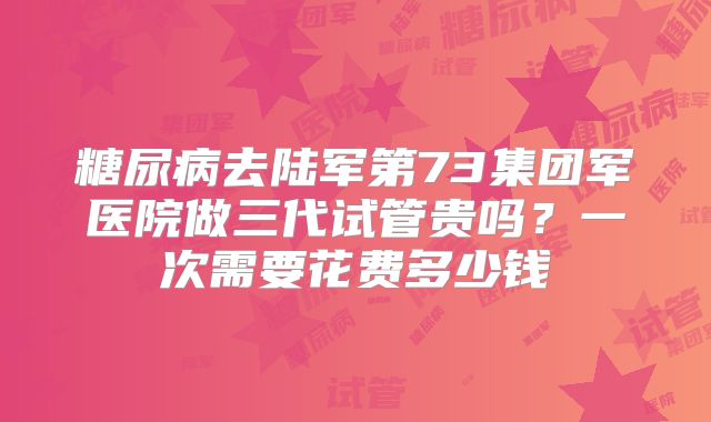 糖尿病去陆军第73集团军医院做三代试管贵吗？一次需要花费多少钱