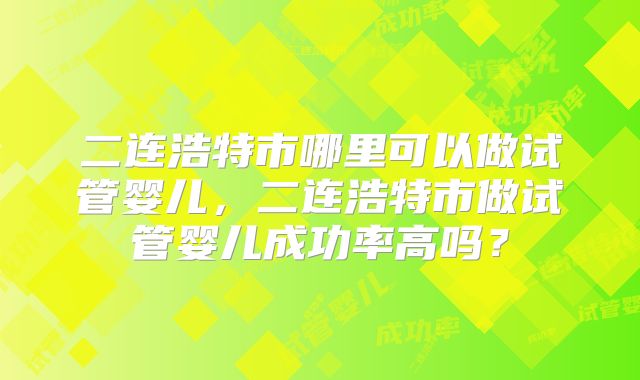二连浩特市哪里可以做试管婴儿,二连浩特市做试管婴儿成功率高吗?