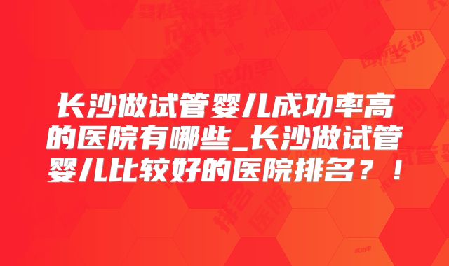 长沙做试管婴儿成功率高的医院有哪些_长沙做试管婴儿比较好的医院排名？！