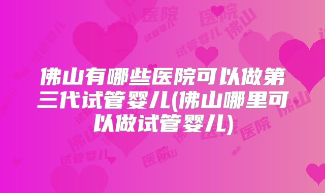 佛山有哪些医院可以做第三代试管婴儿(佛山哪里可以做试管婴儿)