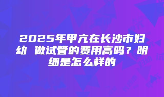 2025年甲亢在长沙市妇幼 做试管的费用高吗？明细是怎么样的