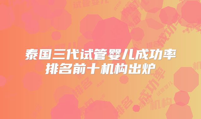 泰国三代试管婴儿成功率排名前十机构出炉