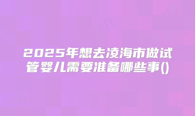 2025年想去凌海市做试管婴儿需要准备哪些事()