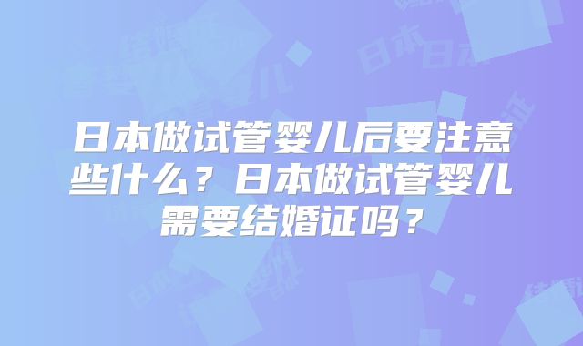 日本做试管婴儿后要注意些什么？日本做试管婴儿需要结婚证吗？
