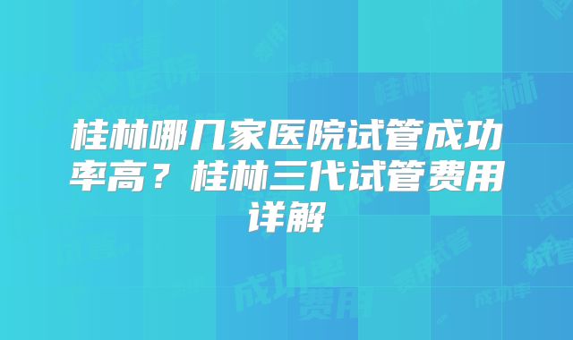 桂林哪几家医院试管成功率高？桂林三代试管费用详解