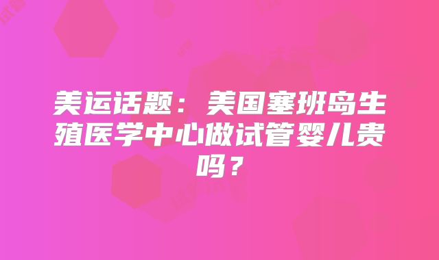美运话题：美国塞班岛生殖医学中心做试管婴儿贵吗？
