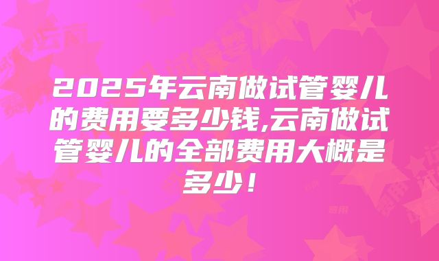 2025年云南做试管婴儿的费用要多少钱,云南做试管婴儿的全部费用大概是多少！