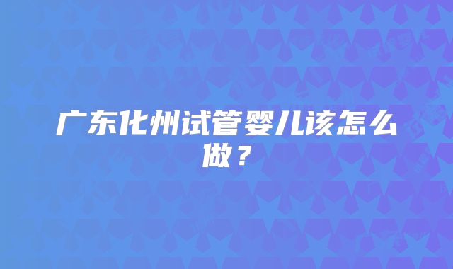 广东化州试管婴儿该怎么做？