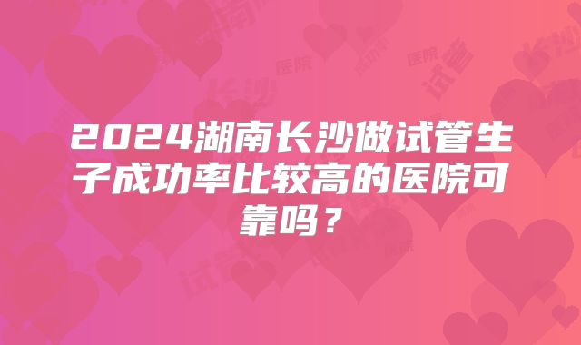 2024湖南长沙做试管生子成功率比较高的医院可靠吗？