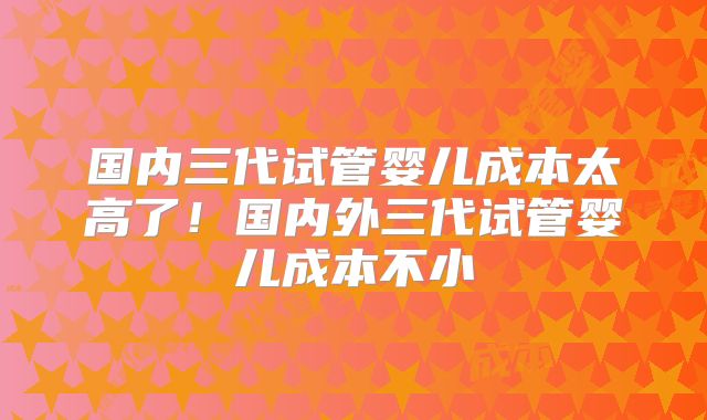 国内三代试管婴儿成本太高了！国内外三代试管婴儿成本不小