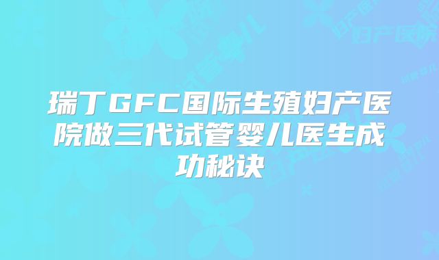 瑞丁GFC国际生殖妇产医院做三代试管婴儿医生成功秘诀