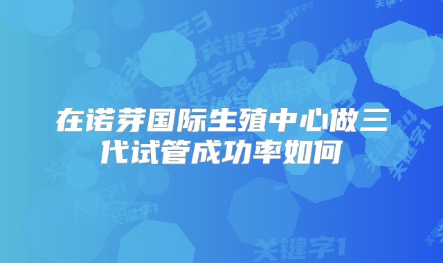 在诺芽国际生殖中心做三代试管成功率如何