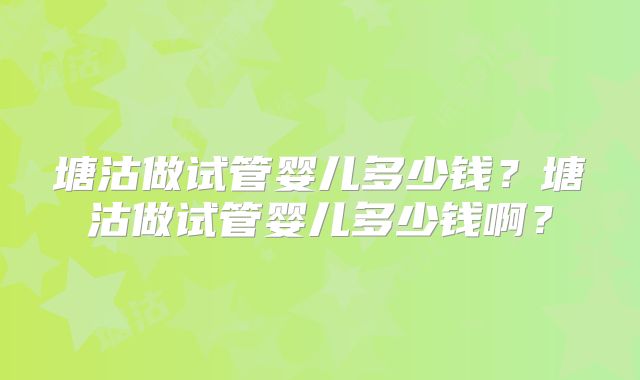 塘沽做试管婴儿多少钱？塘沽做试管婴儿多少钱啊？