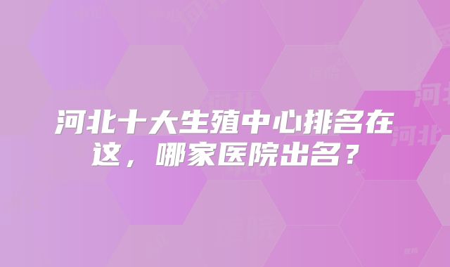 河北十大生殖中心排名在这，哪家医院出名？