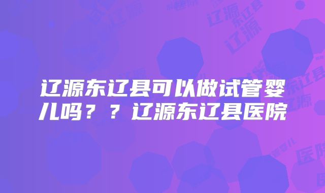 辽源东辽县可以做试管婴儿吗？？辽源东辽县医院