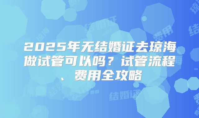 2025年无结婚证去琼海做试管可以吗？试管流程、费用全攻略
