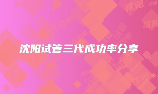 沈阳试管三代成功率分享