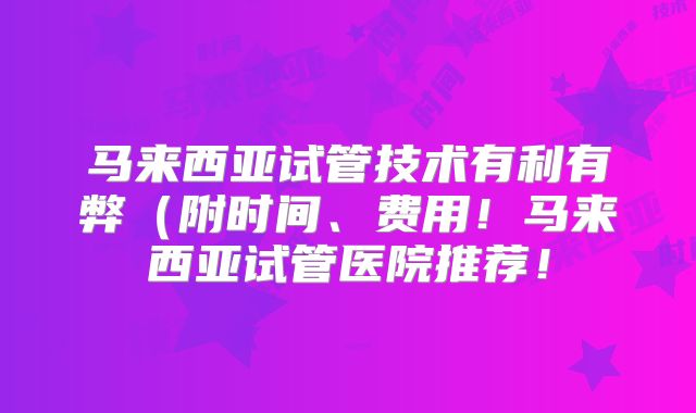 马来西亚试管技术有利有弊(附时间、费用!马来西亚试管医院推荐!