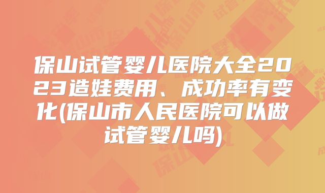 保山试管婴儿医院大全2023造娃费用、成功率有变化(保山市人民医院可以做试管婴儿吗)