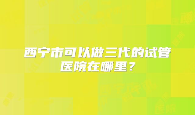 西宁市可以做三代的试管医院在哪里？