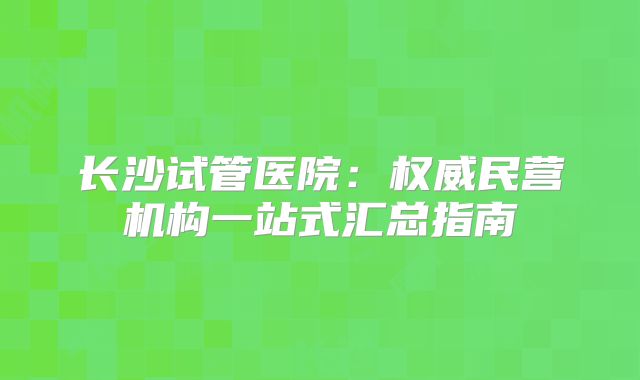 长沙试管医院：权威民营机构一站式汇总指南