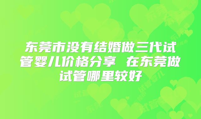 东莞市没有结婚做三代试管婴儿价格分享 在东莞做试管哪里较好