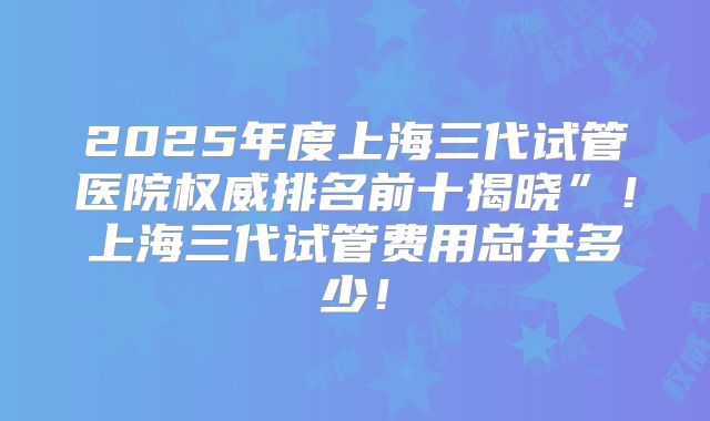 2025年度上海三代试管医院权威排名前十揭晓”！上海三代试管费用总共多少！