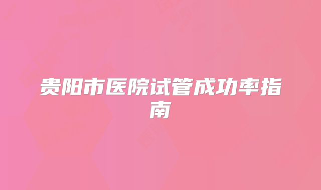 贵阳市医院试管成功率指南