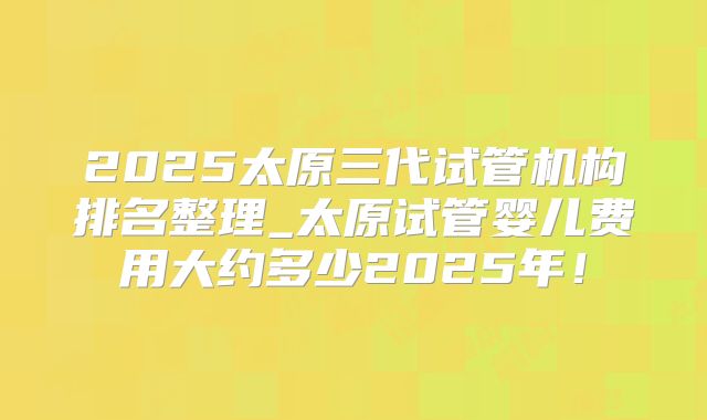 2025太原三代试管机构排名整理_太原试管婴儿费用大约多少2025年！